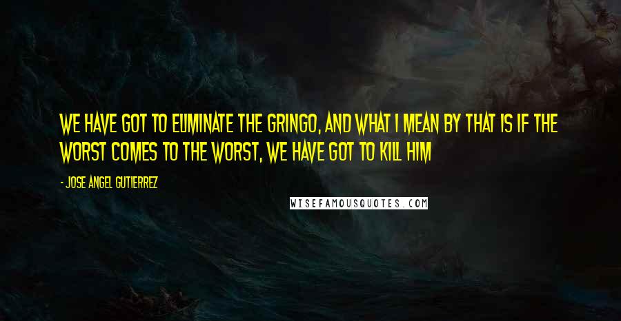 Jose Angel Gutierrez Quotes: We have got to eliminate the gringo, and what I mean by that is if the worst comes to the worst, we have got to kill him