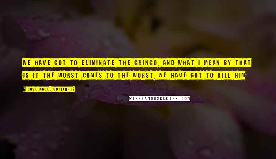 Jose Angel Gutierrez Quotes: We have got to eliminate the gringo, and what I mean by that is if the worst comes to the worst, we have got to kill him