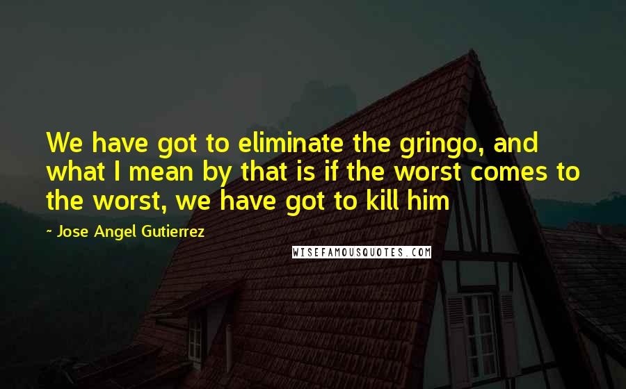 Jose Angel Gutierrez Quotes: We have got to eliminate the gringo, and what I mean by that is if the worst comes to the worst, we have got to kill him