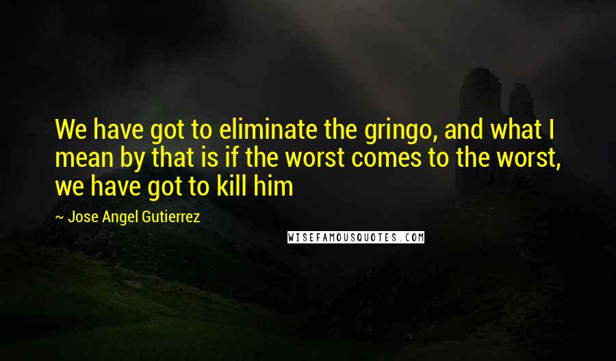 Jose Angel Gutierrez Quotes: We have got to eliminate the gringo, and what I mean by that is if the worst comes to the worst, we have got to kill him