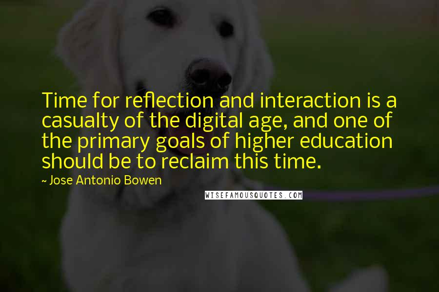 Jose Antonio Bowen Quotes: Time for reflection and interaction is a casualty of the digital age, and one of the primary goals of higher education should be to reclaim this time.