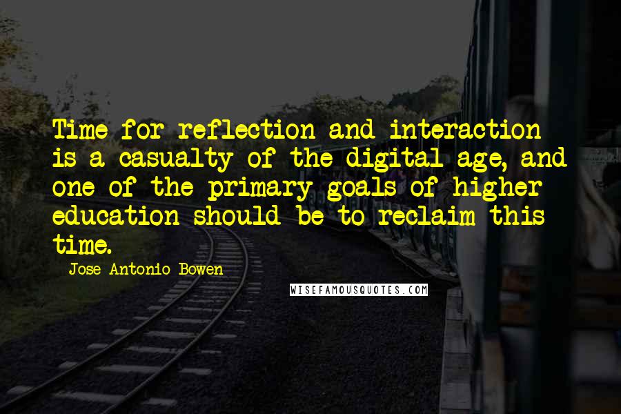 Jose Antonio Bowen Quotes: Time for reflection and interaction is a casualty of the digital age, and one of the primary goals of higher education should be to reclaim this time.