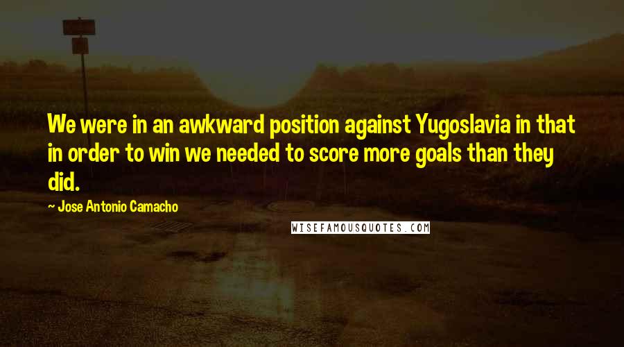 Jose Antonio Camacho Quotes: We were in an awkward position against Yugoslavia in that in order to win we needed to score more goals than they did.