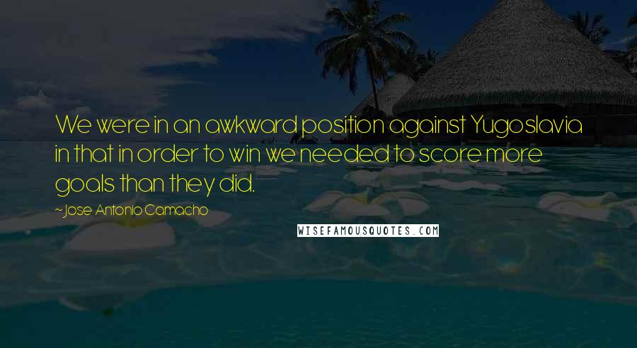 Jose Antonio Camacho Quotes: We were in an awkward position against Yugoslavia in that in order to win we needed to score more goals than they did.