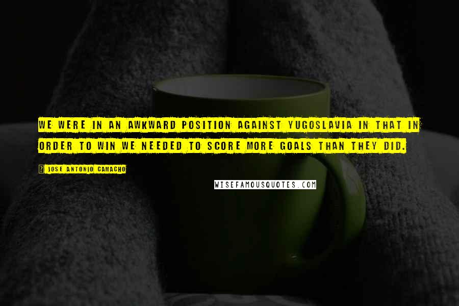 Jose Antonio Camacho Quotes: We were in an awkward position against Yugoslavia in that in order to win we needed to score more goals than they did.