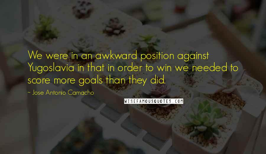 Jose Antonio Camacho Quotes: We were in an awkward position against Yugoslavia in that in order to win we needed to score more goals than they did.