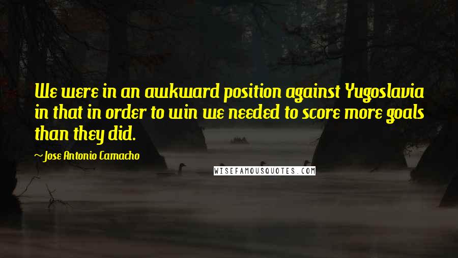 Jose Antonio Camacho Quotes: We were in an awkward position against Yugoslavia in that in order to win we needed to score more goals than they did.