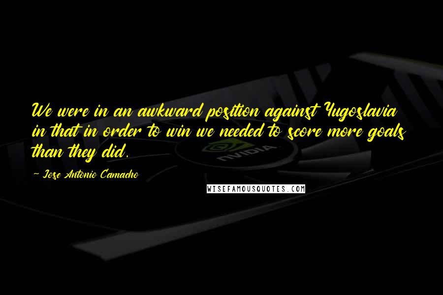 Jose Antonio Camacho Quotes: We were in an awkward position against Yugoslavia in that in order to win we needed to score more goals than they did.