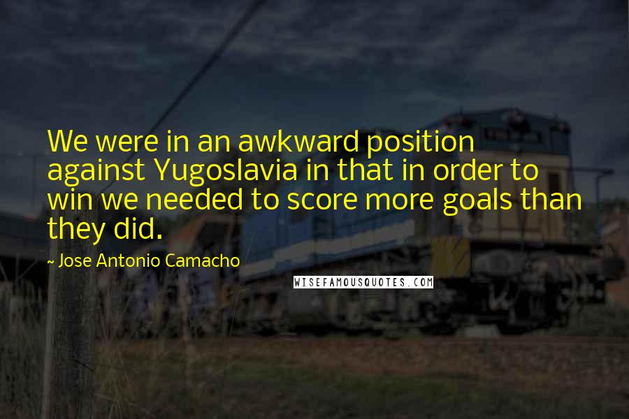 Jose Antonio Camacho Quotes: We were in an awkward position against Yugoslavia in that in order to win we needed to score more goals than they did.