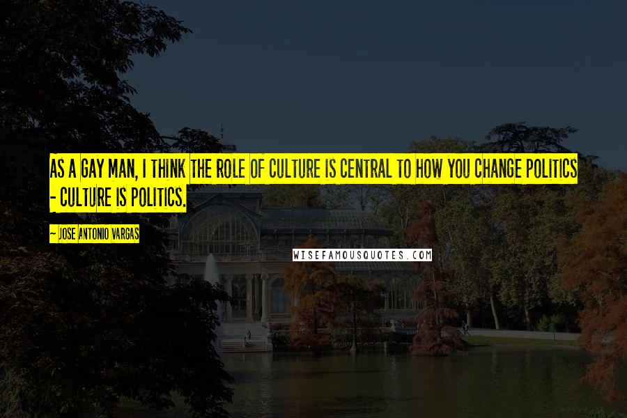 Jose Antonio Vargas Quotes: As a gay man, I think the role of culture is central to how you change politics - culture is politics.