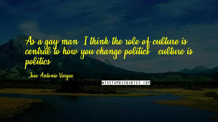 Jose Antonio Vargas Quotes: As a gay man, I think the role of culture is central to how you change politics - culture is politics.