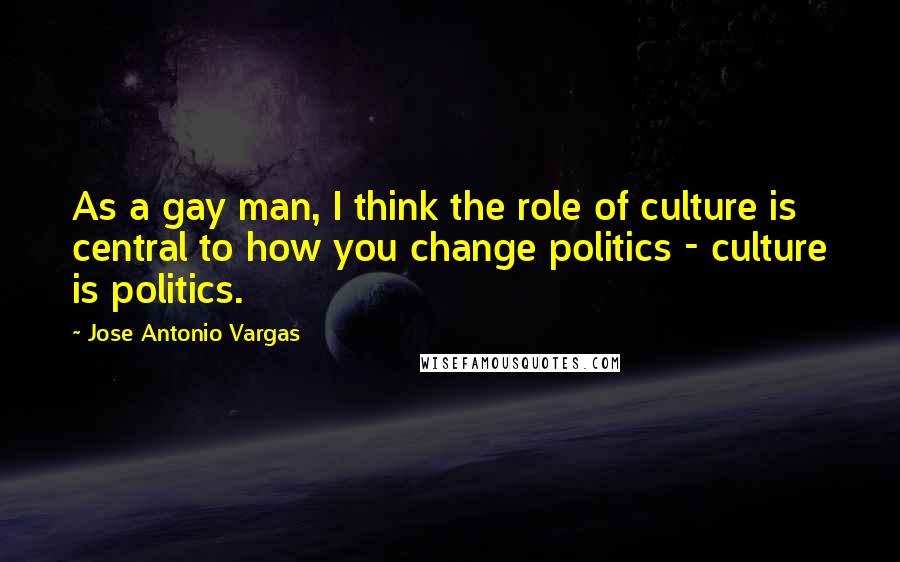 Jose Antonio Vargas Quotes: As a gay man, I think the role of culture is central to how you change politics - culture is politics.