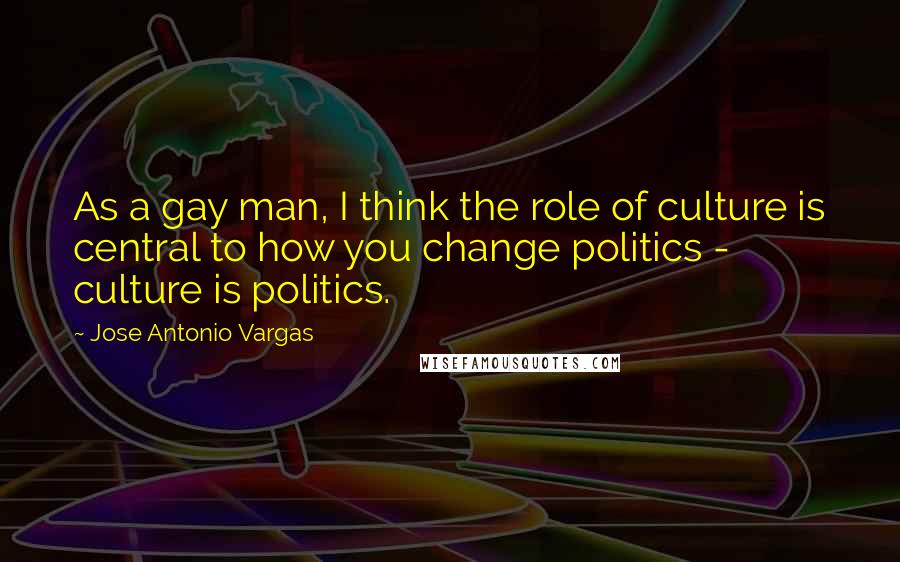 Jose Antonio Vargas Quotes: As a gay man, I think the role of culture is central to how you change politics - culture is politics.