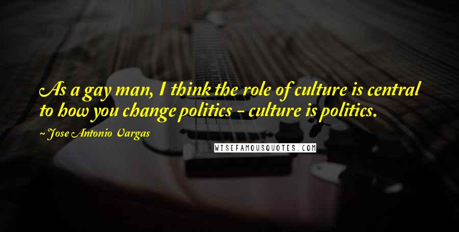 Jose Antonio Vargas Quotes: As a gay man, I think the role of culture is central to how you change politics - culture is politics.