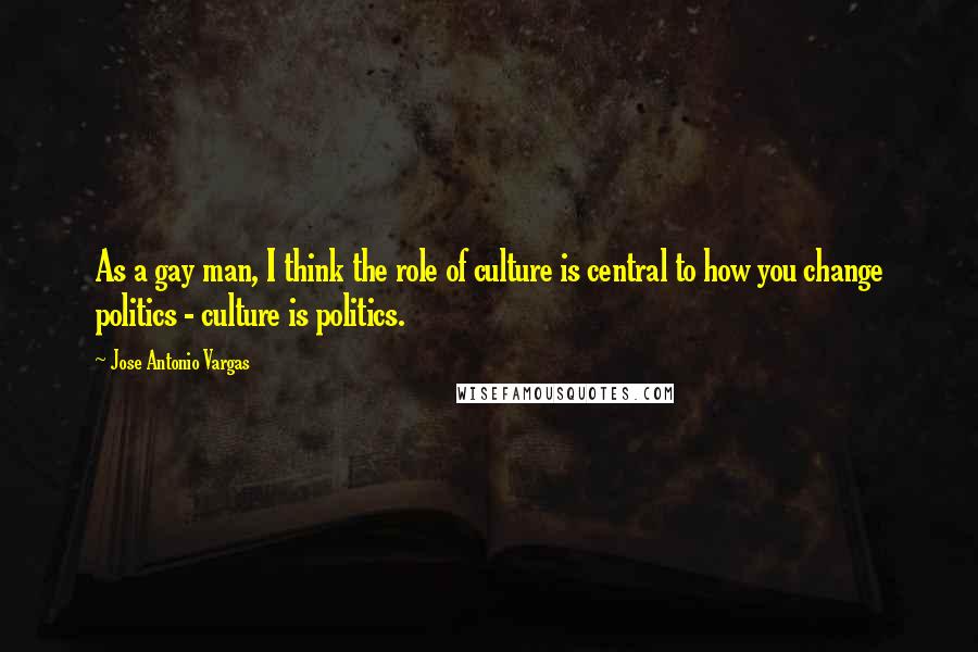 Jose Antonio Vargas Quotes: As a gay man, I think the role of culture is central to how you change politics - culture is politics.