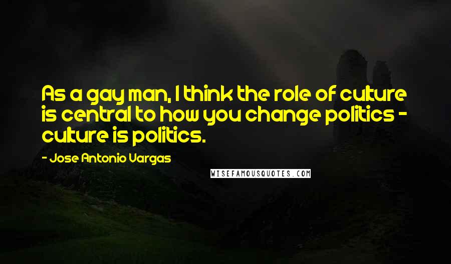 Jose Antonio Vargas Quotes: As a gay man, I think the role of culture is central to how you change politics - culture is politics.