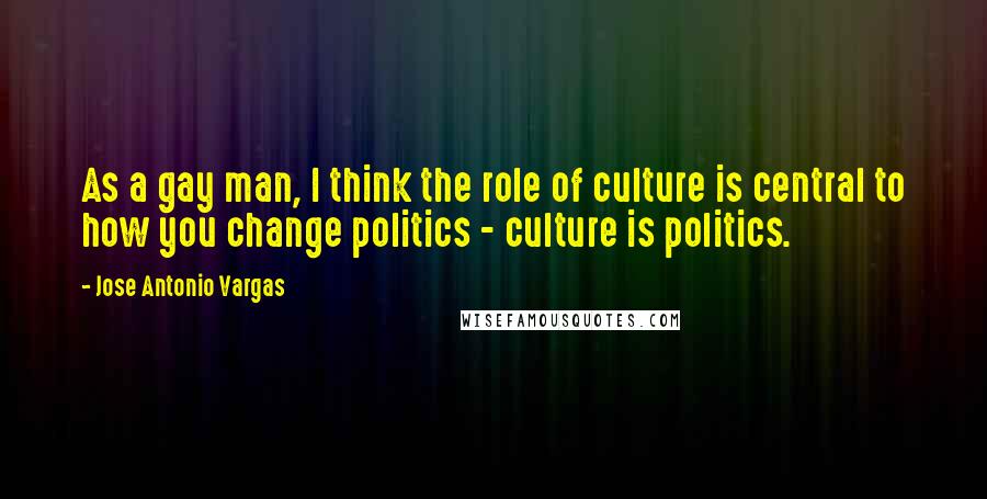 Jose Antonio Vargas Quotes: As a gay man, I think the role of culture is central to how you change politics - culture is politics.