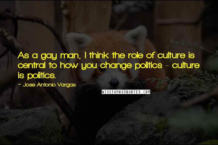 Jose Antonio Vargas Quotes: As a gay man, I think the role of culture is central to how you change politics - culture is politics.