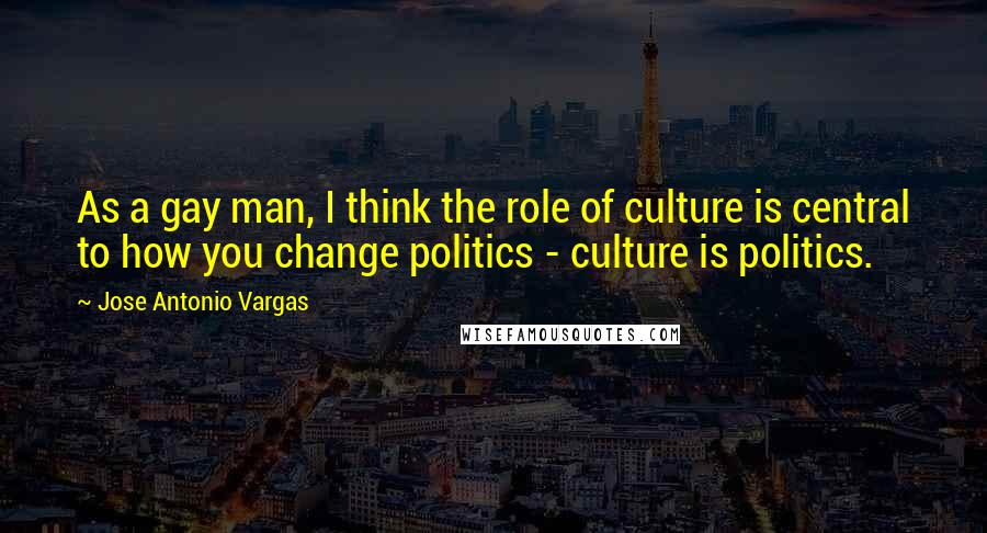 Jose Antonio Vargas Quotes: As a gay man, I think the role of culture is central to how you change politics - culture is politics.