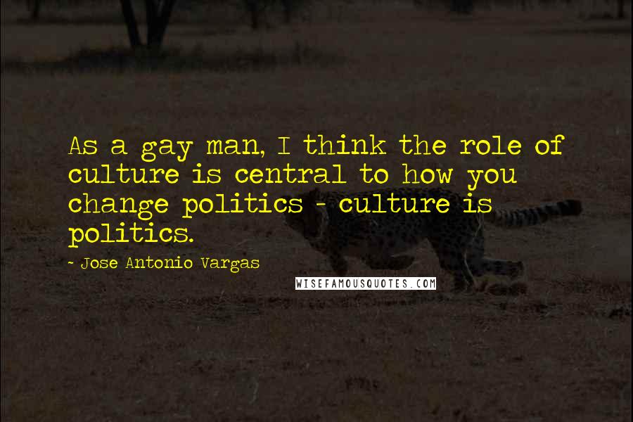 Jose Antonio Vargas Quotes: As a gay man, I think the role of culture is central to how you change politics - culture is politics.