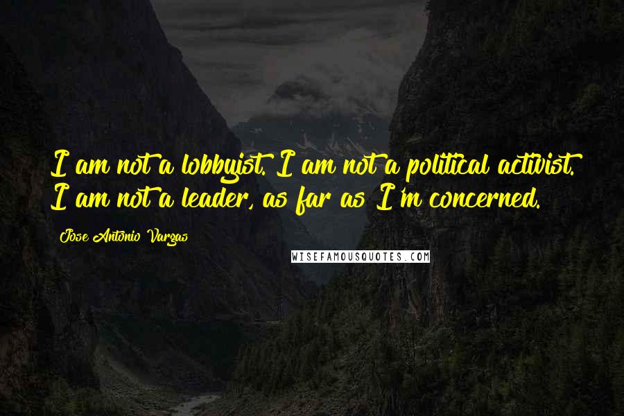 Jose Antonio Vargas Quotes: I am not a lobbyist. I am not a political activist. I am not a leader, as far as I'm concerned.