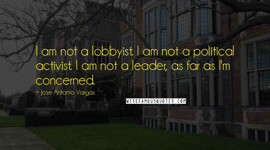 Jose Antonio Vargas Quotes: I am not a lobbyist. I am not a political activist. I am not a leader, as far as I'm concerned.