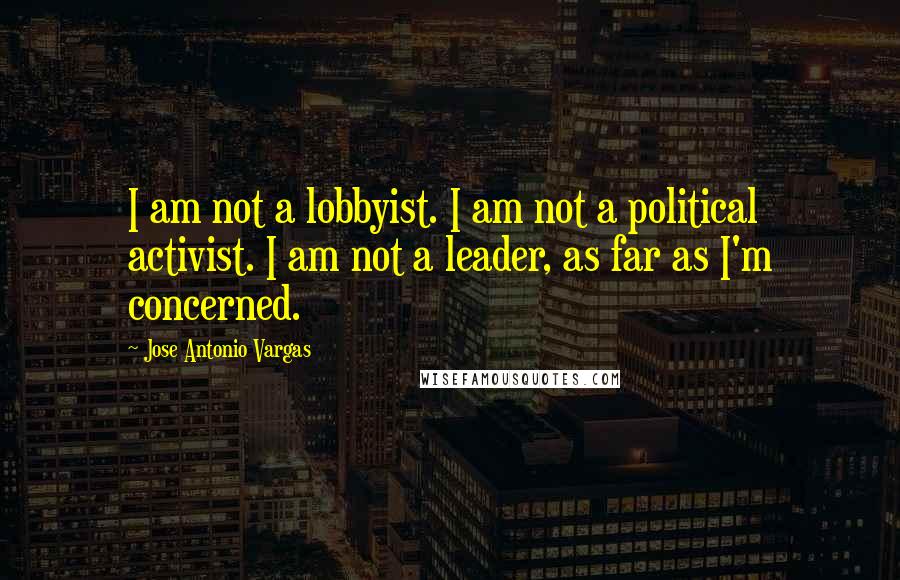 Jose Antonio Vargas Quotes: I am not a lobbyist. I am not a political activist. I am not a leader, as far as I'm concerned.