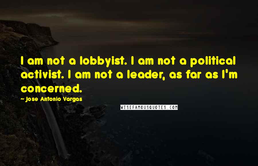 Jose Antonio Vargas Quotes: I am not a lobbyist. I am not a political activist. I am not a leader, as far as I'm concerned.