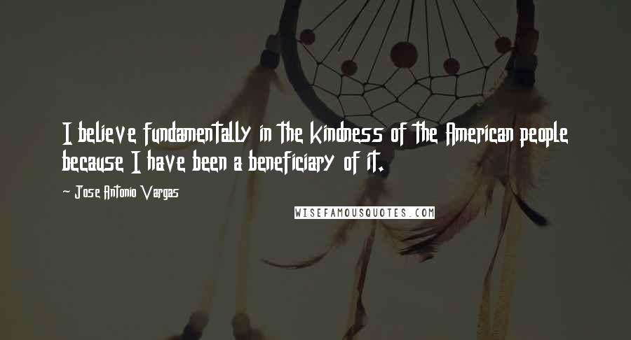 Jose Antonio Vargas Quotes: I believe fundamentally in the kindness of the American people because I have been a beneficiary of it.
