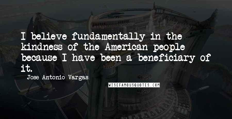 Jose Antonio Vargas Quotes: I believe fundamentally in the kindness of the American people because I have been a beneficiary of it.