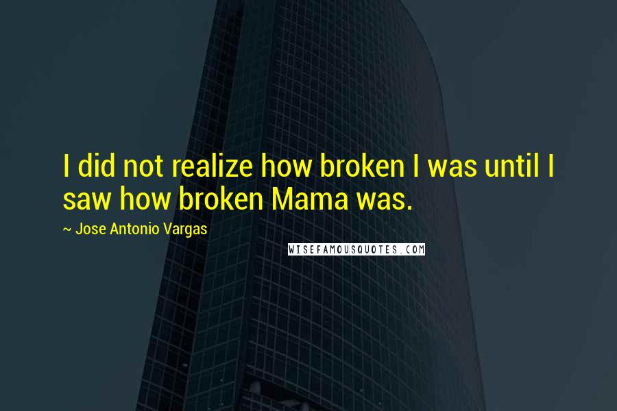 Jose Antonio Vargas Quotes: I did not realize how broken I was until I saw how broken Mama was.