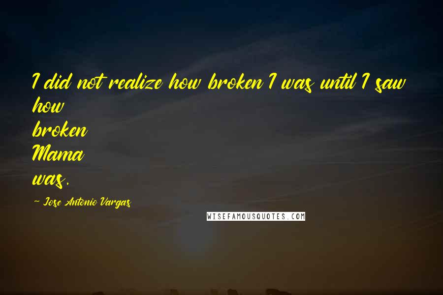 Jose Antonio Vargas Quotes: I did not realize how broken I was until I saw how broken Mama was.
