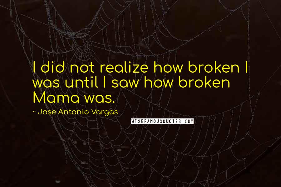 Jose Antonio Vargas Quotes: I did not realize how broken I was until I saw how broken Mama was.