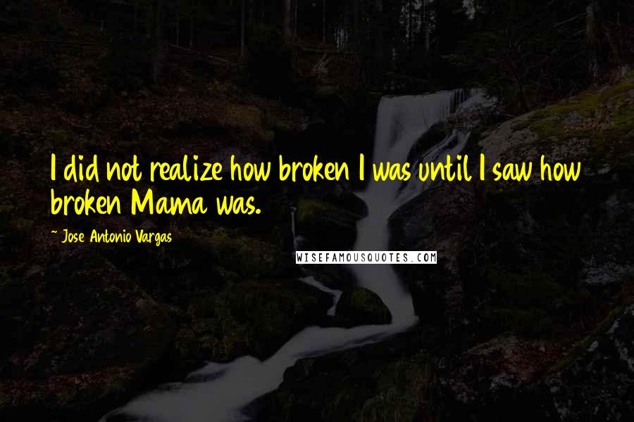 Jose Antonio Vargas Quotes: I did not realize how broken I was until I saw how broken Mama was.