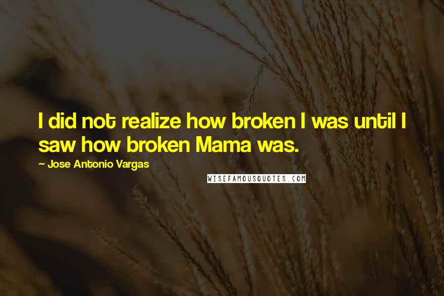 Jose Antonio Vargas Quotes: I did not realize how broken I was until I saw how broken Mama was.