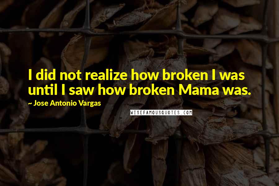 Jose Antonio Vargas Quotes: I did not realize how broken I was until I saw how broken Mama was.