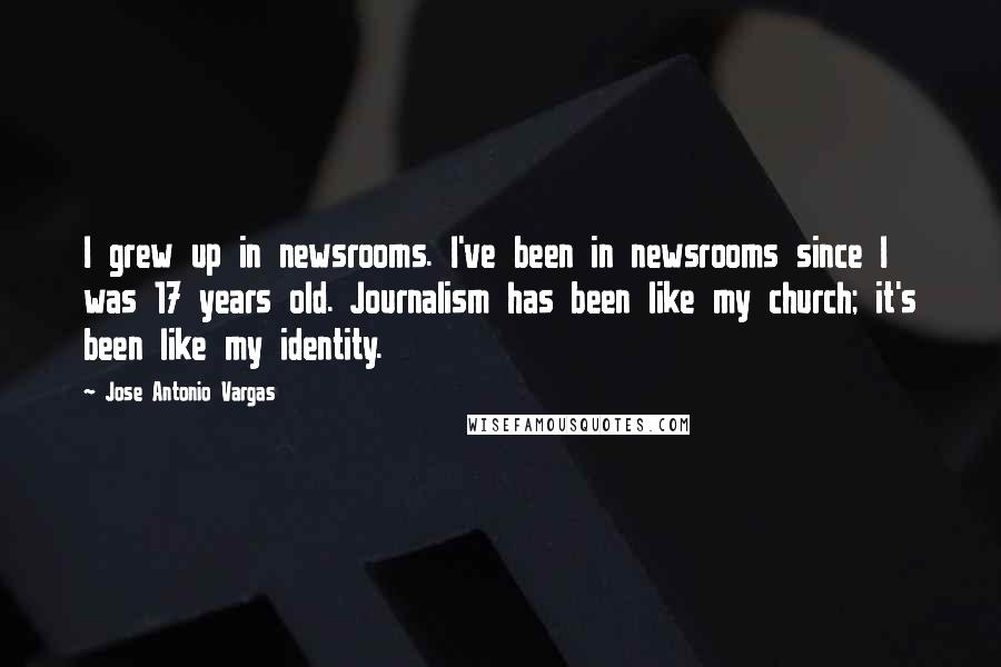 Jose Antonio Vargas Quotes: I grew up in newsrooms. I've been in newsrooms since I was 17 years old. Journalism has been like my church; it's been like my identity.