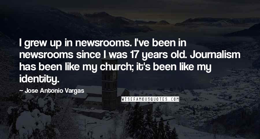 Jose Antonio Vargas Quotes: I grew up in newsrooms. I've been in newsrooms since I was 17 years old. Journalism has been like my church; it's been like my identity.