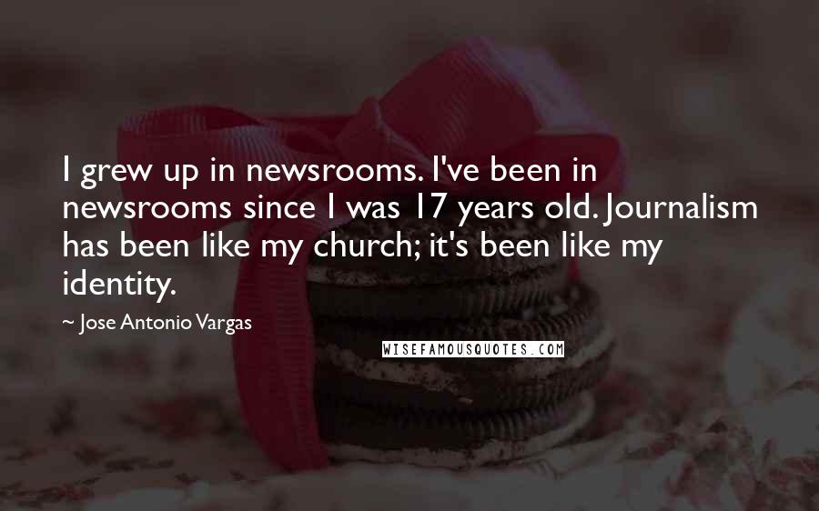 Jose Antonio Vargas Quotes: I grew up in newsrooms. I've been in newsrooms since I was 17 years old. Journalism has been like my church; it's been like my identity.