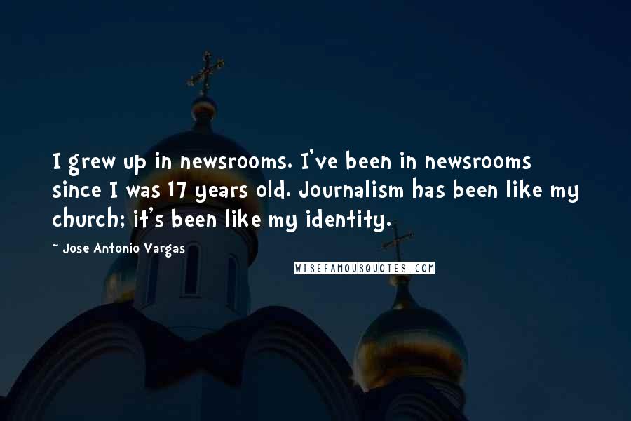 Jose Antonio Vargas Quotes: I grew up in newsrooms. I've been in newsrooms since I was 17 years old. Journalism has been like my church; it's been like my identity.