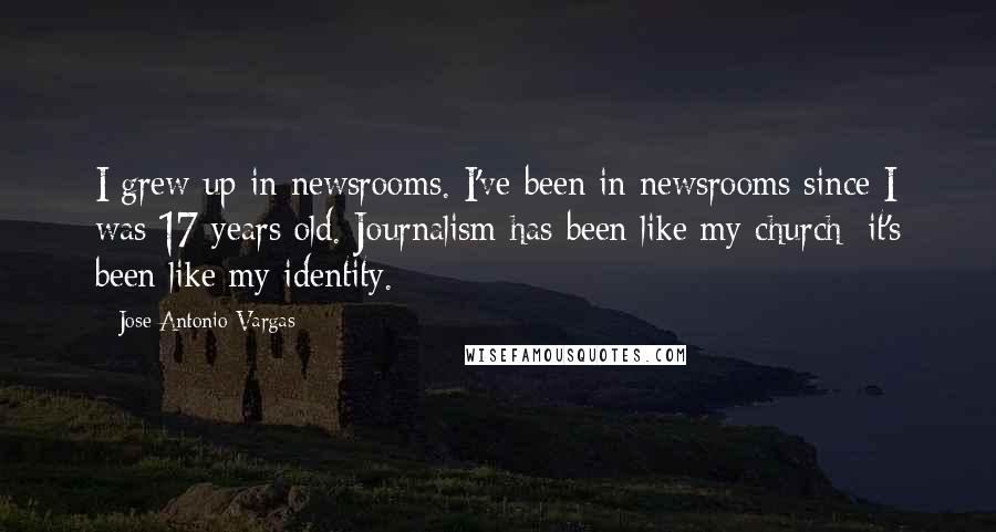 Jose Antonio Vargas Quotes: I grew up in newsrooms. I've been in newsrooms since I was 17 years old. Journalism has been like my church; it's been like my identity.