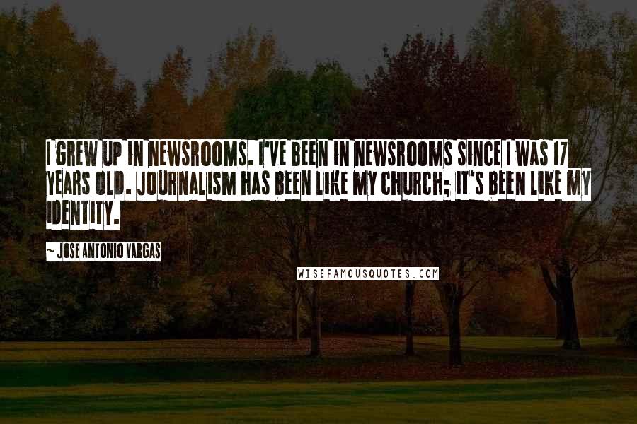 Jose Antonio Vargas Quotes: I grew up in newsrooms. I've been in newsrooms since I was 17 years old. Journalism has been like my church; it's been like my identity.