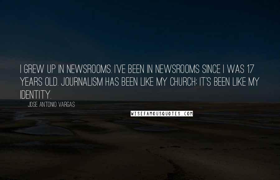 Jose Antonio Vargas Quotes: I grew up in newsrooms. I've been in newsrooms since I was 17 years old. Journalism has been like my church; it's been like my identity.