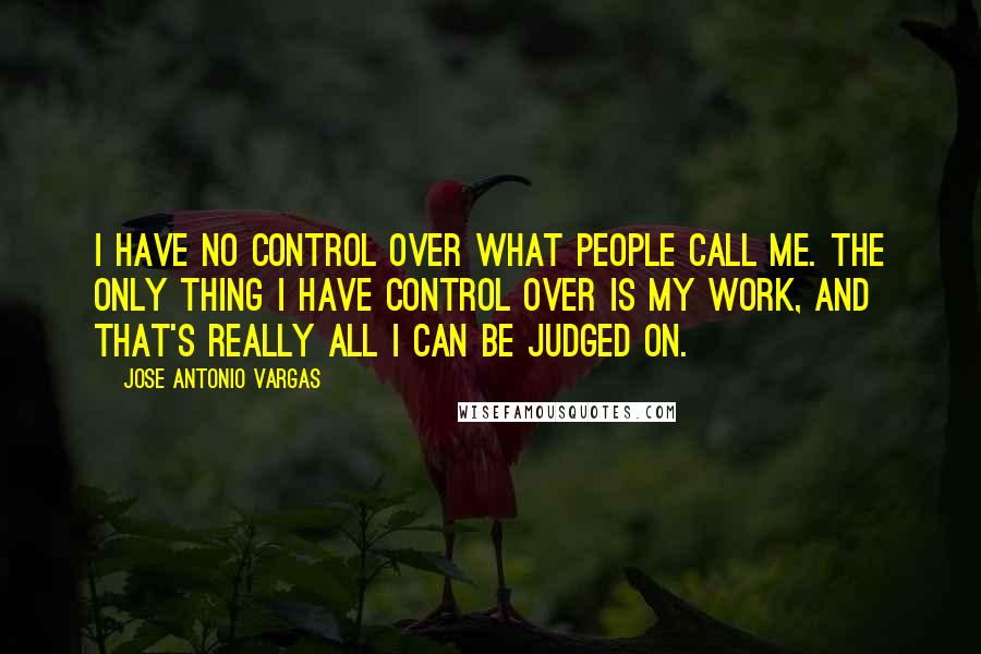 Jose Antonio Vargas Quotes: I have no control over what people call me. The only thing I have control over is my work, and that's really all I can be judged on.