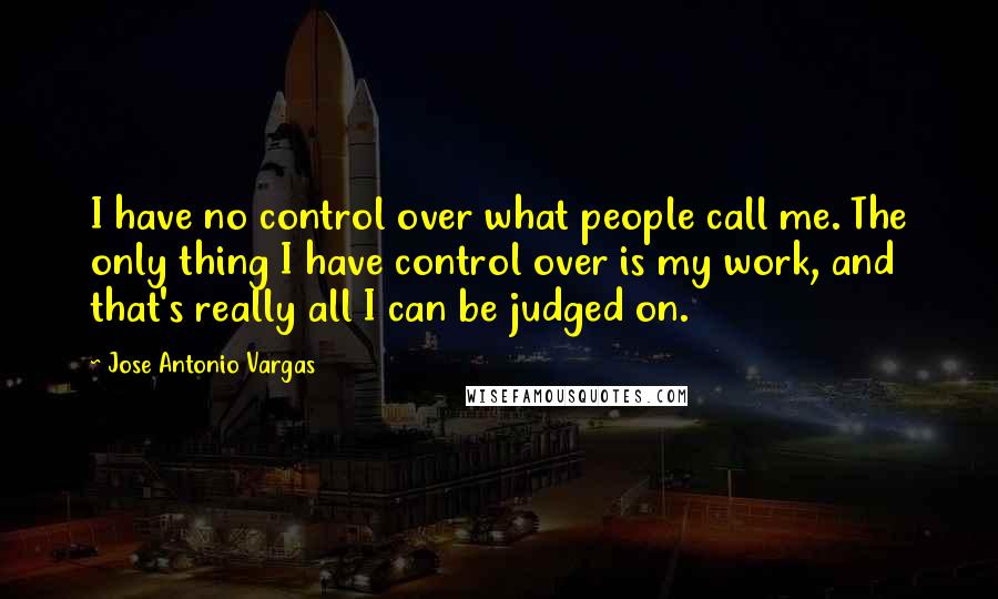 Jose Antonio Vargas Quotes: I have no control over what people call me. The only thing I have control over is my work, and that's really all I can be judged on.
