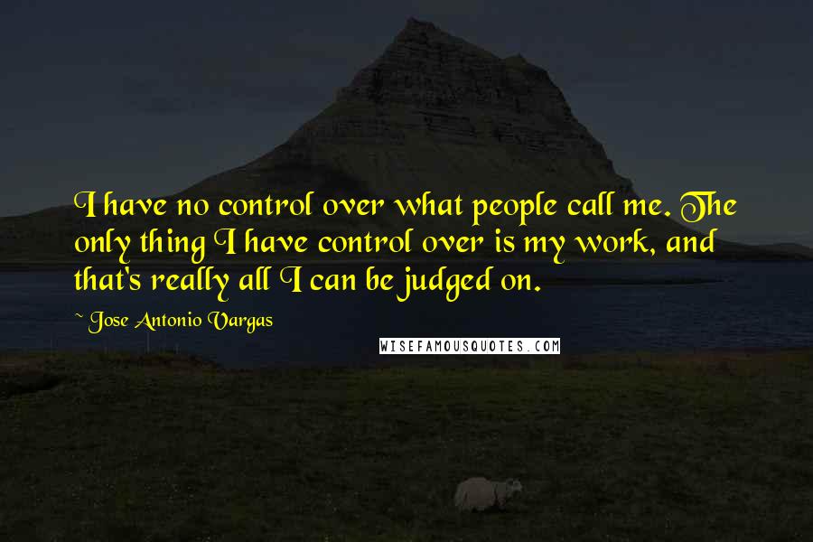 Jose Antonio Vargas Quotes: I have no control over what people call me. The only thing I have control over is my work, and that's really all I can be judged on.