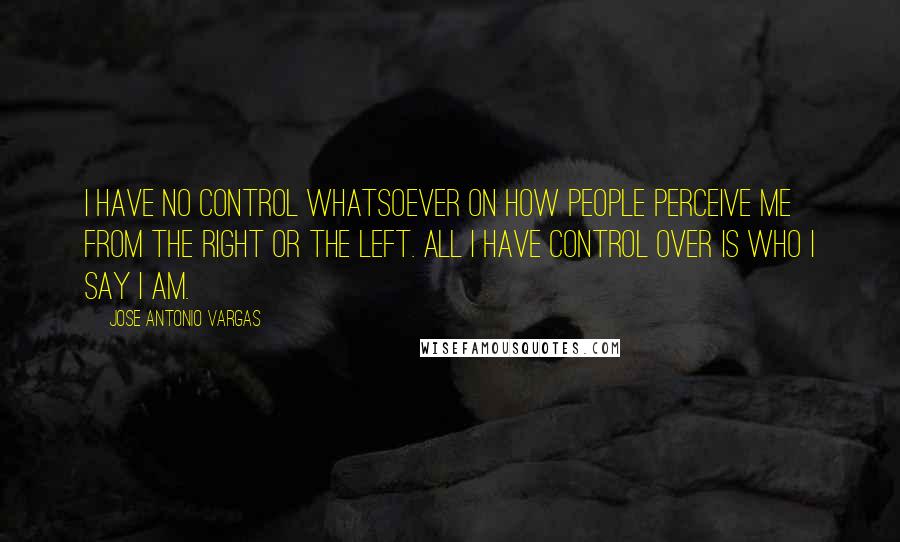 Jose Antonio Vargas Quotes: I have no control whatsoever on how people perceive me from the Right or the Left. All I have control over is who I say I am.