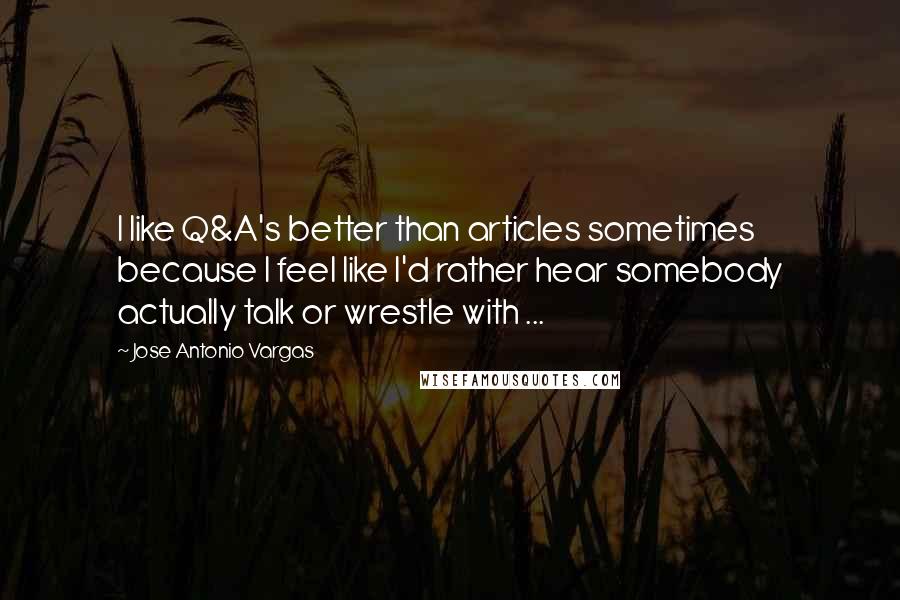 Jose Antonio Vargas Quotes: I like Q&A's better than articles sometimes because I feel like I'd rather hear somebody actually talk or wrestle with ...