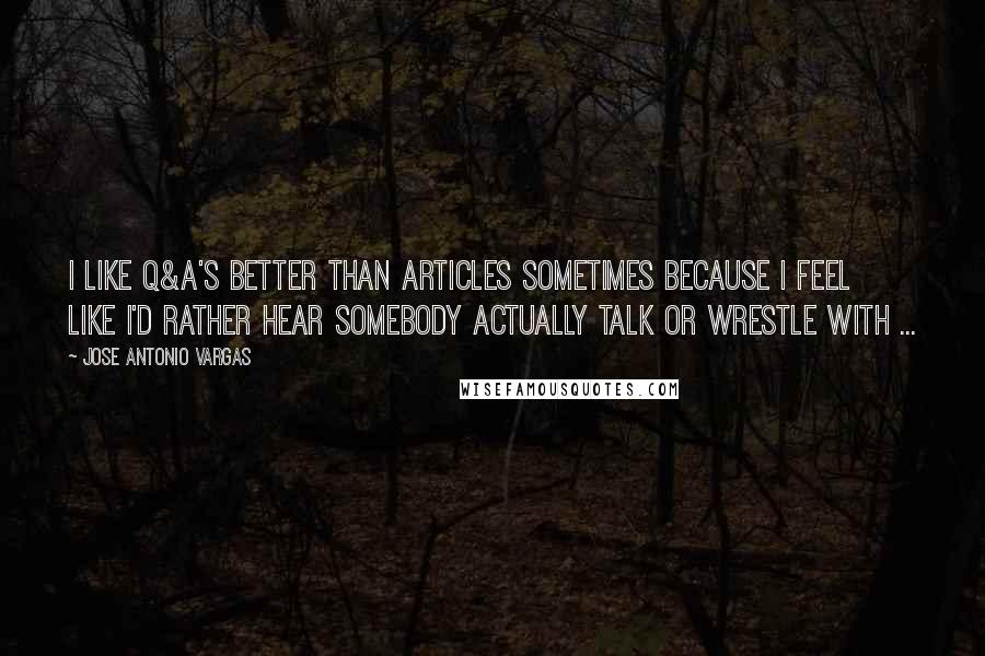 Jose Antonio Vargas Quotes: I like Q&A's better than articles sometimes because I feel like I'd rather hear somebody actually talk or wrestle with ...