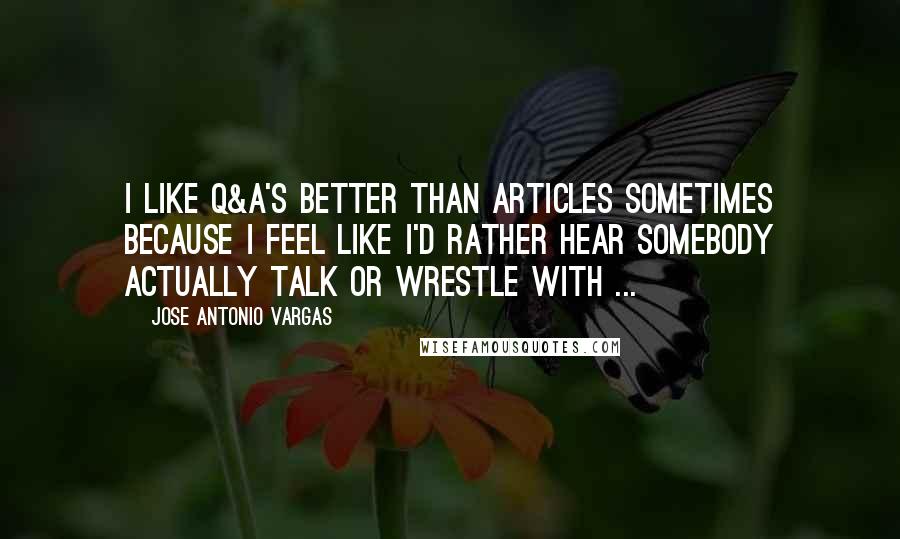 Jose Antonio Vargas Quotes: I like Q&A's better than articles sometimes because I feel like I'd rather hear somebody actually talk or wrestle with ...